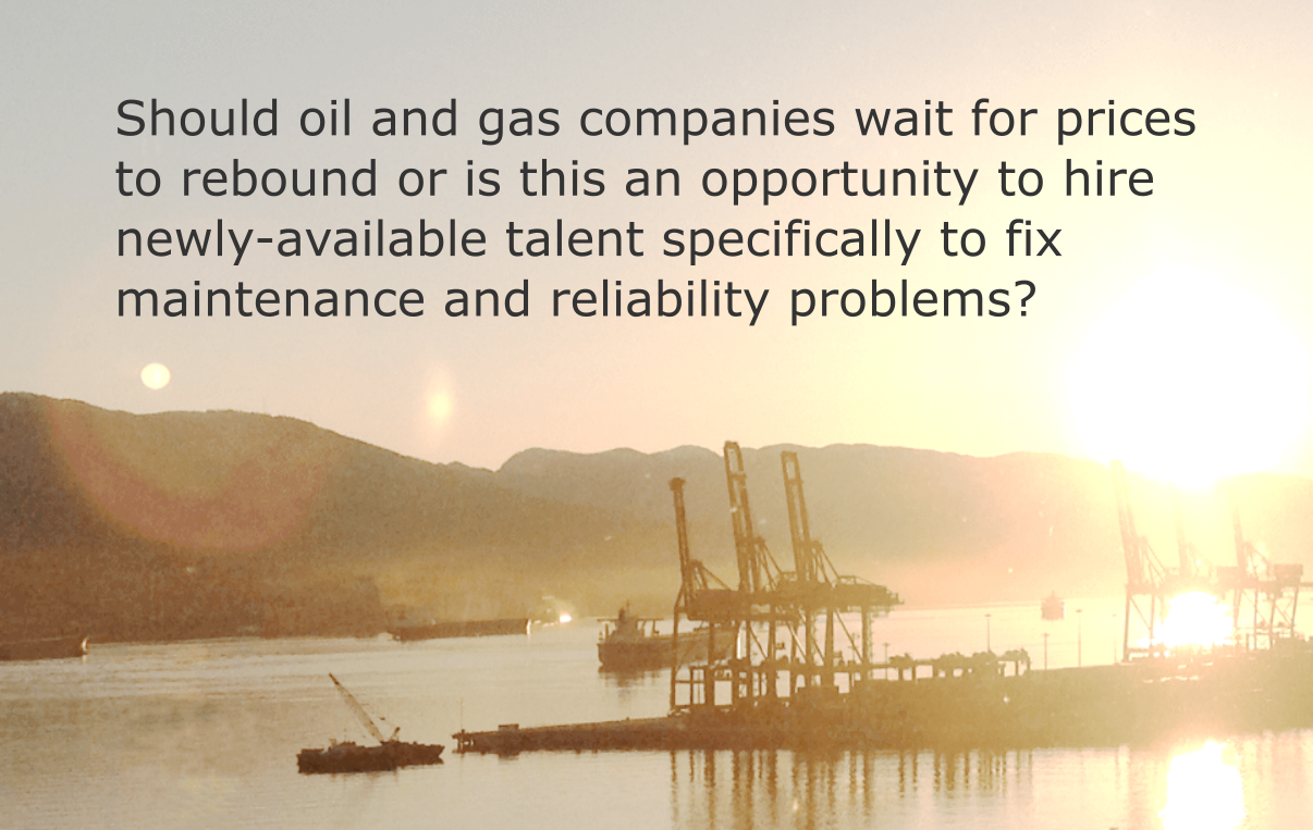 Should oil and gas companies wait for prices to rebound or is this an opportunity to hire newly-available talent specifically to fix maintenance and reliability problems?